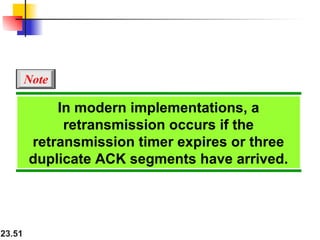 23.51
In modern implementations, a
retransmission occurs if the
retransmission timer expires or three
duplicate ACK segments have arrived.
Note
 