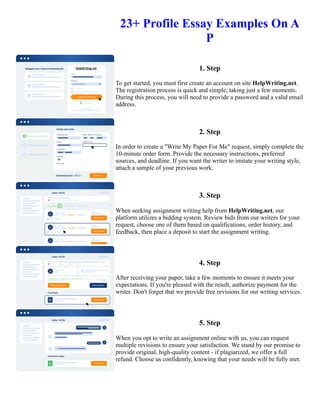 23+ Profile Essay Examples On A
P
1. Step
To get started, you must first create an account on site HelpWriting.net.
The registration process is quick and simple, taking just a few moments.
During this process, you will need to provide a password and a valid email
address.
2. Step
In order to create a "Write My Paper For Me" request, simply complete the
10-minute order form. Provide the necessary instructions, preferred
sources, and deadline. If you want the writer to imitate your writing style,
attach a sample of your previous work.
3. Step
When seeking assignment writing help from HelpWriting.net, our
platform utilizes a bidding system. Review bids from our writers for your
request, choose one of them based on qualifications, order history, and
feedback, then place a deposit to start the assignment writing.
4. Step
After receiving your paper, take a few moments to ensure it meets your
expectations. If you're pleased with the result, authorize payment for the
writer. Don't forget that we provide free revisions for our writing services.
5. Step
When you opt to write an assignment online with us, you can request
multiple revisions to ensure your satisfaction. We stand by our promise to
provide original, high-quality content - if plagiarized, we offer a full
refund. Choose us confidently, knowing that your needs will be fully met.
23+ Profile Essay Examples On A P 23+ Profile Essay Examples On A P
 