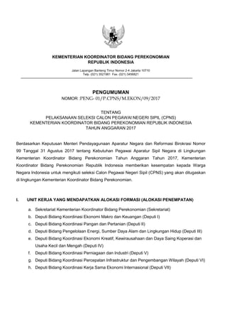 KEMENTERIAN KOORDINATOR BIDANG PEREKONOMIAN
REPUBLIK INDONESIA
Jalan Lapangan Banteng Timur Nomor 2-4 Jakarta 10710
Telp. (021) 3521981 Fax. (021) 3456821
PENGUMUMAN
NOMOR :PENG- 01/P.CPNS/M.EKON/09/2017
TENTANG
PELAKSANAAN SELEKSI CALON PEGAWAI NEGERI SIPIL (CPNS)
KEMENTERIAN KOORDINATOR BIDANG PEREKONOMIAN REPUBLIK INDONESIA
TAHUN ANGGARAN 2017
Berdasarkan Keputusan Menteri Pendayagunaan Aparatur Negara dan Reformasi Birokrasi Nomor
99 Tanggal 31 Agustus 2017 tentang Kebutuhan Pegawai Aparatur Sipil Negara di Lingkungan
Kementerian Koordinator Bidang Perekonomian Tahun Anggaran Tahun 2017, Kementerian
Koordinator Bidang Perekonomian Republik Indonesia memberikan kesempatan kepada Warga
Negara Indonesia untuk mengikuti seleksi Calon Pegawai Negeri Sipil (CPNS) yang akan ditugaskan
di lingkungan Kementerian Koordinator Bidang Perekonomian.
I. UNIT KERJA YANG MENDAPATKAN ALOKASI FORMASI (ALOKASI PENEMPATAN)
a. Sekretariat Kementerian Koordinator Bidang Perekonomian (Sekretariat)
b. Deputi Bidang Koordinasi Ekonomi Makro dan Keuangan (Deputi I)
c. Deputi Bidang Koordinasi Pangan dan Pertanian (Deputi II)
d. Deputi Bidang Pengelolaan Energi, Sumber Daya Alam dan Lingkungan Hidup (Deputi III)
e. Deputi Bidang Koordinasi Ekonomi Kreatif, Kewirausahaan dan Daya Saing Koperasi dan
Usaha Kecil dan Mengah (Deputi IV)
f. Deputi Bidang Koordinasi Perniagaan dan Industri (Deputi V)
g. Deputi Bidang Koordinasi Percepatan Infrastruktur dan Pengembangan Wilayah (Deputi VI)
h. Deputi Bidang Koordinasi Kerja Sama Ekonomi Internasional (Deputi VII)
Paraf
Kemenko
Perekonomian
Kemen PAN
RB
 
