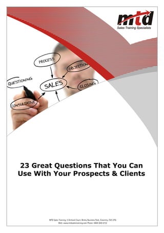 23 Great Questions That You Can
Use With Your Prospects & Clients




      Web: www.mtdsalestraining.comBinley Business Park, Coventry, CV3 2TQ 6732
           MTD Sales Training, 5 Orchard Court, Telephone: 0800 849               1
                    Web: www.mtdsalestraining.com Phone: 0800 849 6732
 