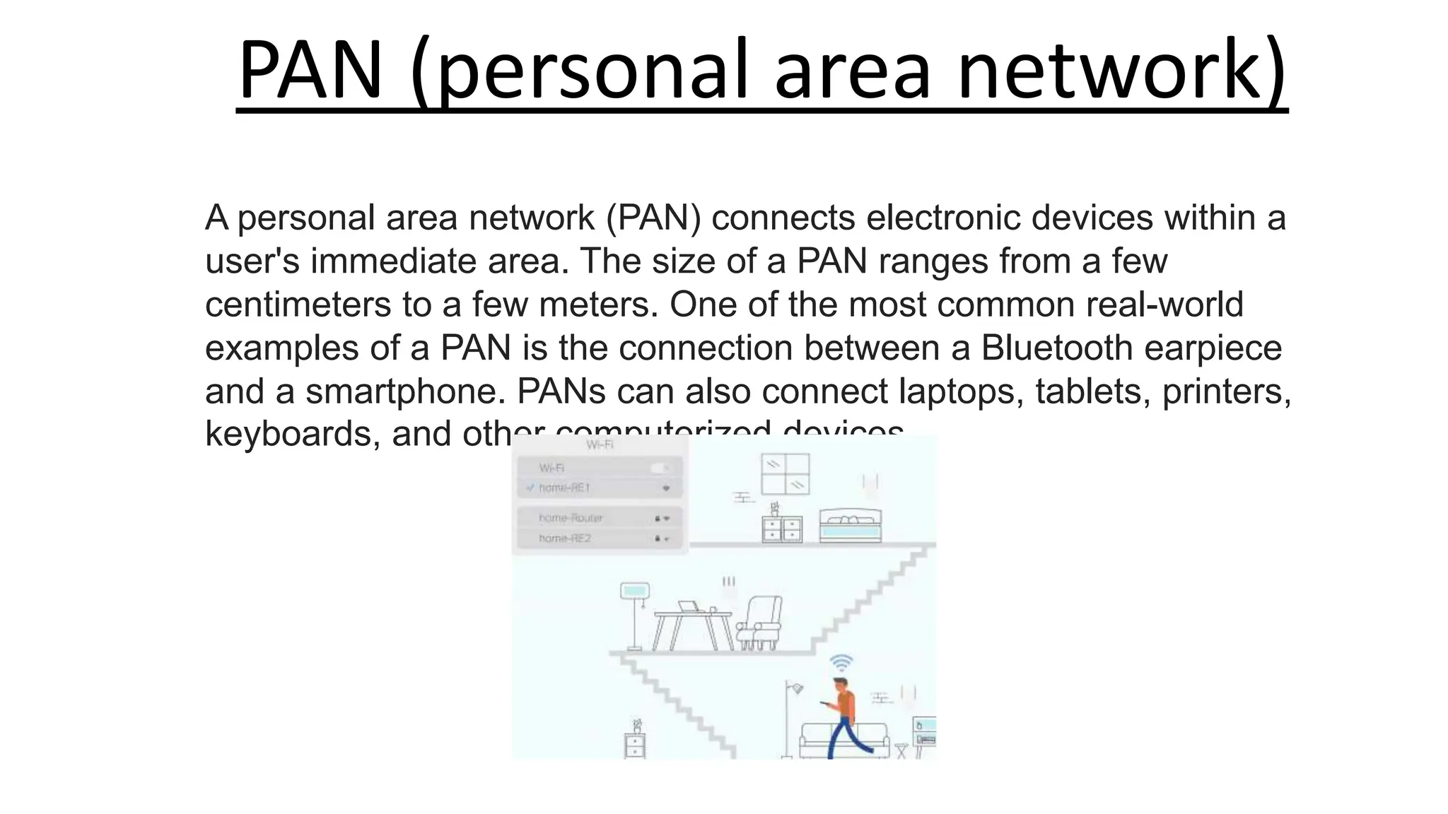 PAN (personal area network)
A personal area network (PAN) connects electronic devices within a
user's immediate area. The size of a PAN ranges from a few
centimeters to a few meters. One of the most common real-world
examples of a PAN is the connection between a Bluetooth earpiece
and a smartphone. PANs can also connect laptops, tablets, printers,
keyboards, and other computerized devices.
 