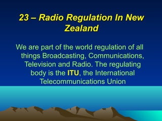 We are part of the world regulation of all
things Broadcasting, Communications,
Television and Radio. The regulating
body is the ITU, the International
Telecommunications Union
23 – Radio Regulation In New23 – Radio Regulation In New
ZealandZealand
 