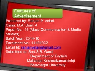 Prepared by: Ranjan P. Velari
Class: M.A. Sem. 4
Paper No.: 15 (Mass Communication & Media
Studies)
Batch Year: 2014-16
Enrolment No.: 14101032
Email Id: ranjanvelari@gmail.com
Submitted to: Smt.S.B. Gardi
Department of English
Maharaja Krishnakumarsinhji
Bhavnagar University
Features of
Advertisement
 