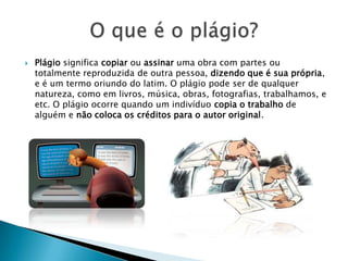 Plágio significa copiar ou assinar uma obra com partes ou
totalmente reproduzida de outra pessoa, dizendo que é sua própria,
e é um termo oriundo do latim. O plágio pode ser de qualquer
natureza, como em livros, música, obras, fotografias, trabalhamos, e
etc. O plágio ocorre quando um indivíduo copia o trabalho de
alguém e não coloca os créditos para o autor original.
 