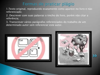 1.Texto original, reproduzido exatamente como aparece no livro e não
referenciado;
2. Descrever com suas palavras o trecho do livro, porém não citar a
referência;
3. Transcrever vários parágrafos referenciados do trabalho de um
determinado autor sem referenciar este autor.
Formas de praticar plágio
 
