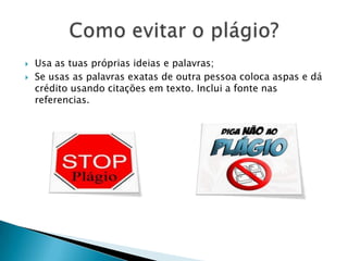  Usa as tuas próprias ideias e palavras;
 Se usas as palavras exatas de outra pessoa coloca aspas e dá
crédito usando citações em texto. Inclui a fonte nas
referencias.
 