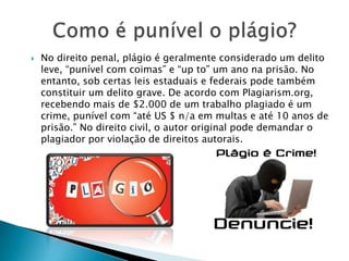  No direito penal, plágio é geralmente considerado um delito
leve, “punível com coimas” e “up to” um ano na prisão. No
entanto, sob certas leis estaduais e federais pode também
constituir um delito grave. De acordo com Plagiarism.org,
recebendo mais de $2.000 de um trabalho plagiado é um
crime, punível com “até US $ n/a em multas e até 10 anos de
prisão.” No direito civil, o autor original pode demandar o
plagiador por violação de direitos autorais.
 