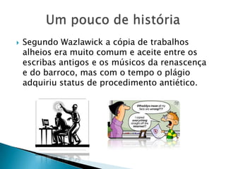  Segundo Wazlawick a cópia de trabalhos
alheios era muito comum e aceite entre os
escribas antigos e os músicos da renascença
e do barroco, mas com o tempo o plágio
adquiriu status de procedimento antiético.
 