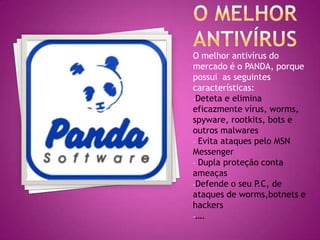 O melhor antivírus do
mercado é o PANDA, porque
possui as seguintes
características:
-Deteta e elimina
eficazmente vírus, worms,
spyware, rootkits, bots e
outros malwares
- Evita ataques pelo MSN
Messenger
- Dupla proteção conta
ameaças
-Defende o seu P.C, de
ataques de worms,botnets e
hackers
-….

 