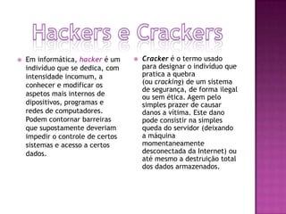 

Em informática, hacker é um
indivíduo que se dedica, com
intensidade incomum, a
conhecer e modificar os
aspetos mais internos de
dipositivos, programas e
redes de computadores.
Podem contornar barreiras
que supostamente deveriam
impedir o controle de certos
sistemas e acesso a certos
dados.



Cracker é o termo usado
para designar o indivíduo que
pratica a quebra
(ou cracking) de um sistema
de segurança, de forma ilegal
ou sem ética. Agem pelo
simples prazer de causar
danos a vítima. Este dano
pode consistir na simples
queda do servidor (deixando
a máquina
momentaneamente
desconectada da Internet) ou
até mesmo a destruição total
dos dados armazenados.

 