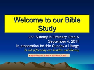 Welcome to our Bible Study 23 rd  Sunday in Ordinary Time A September 4, 2011 In preparation for this Sunday’s Liturgy In aid of focusing our homilies and sharing Prepared by Fr. Cielo R. Almazan, OFM 