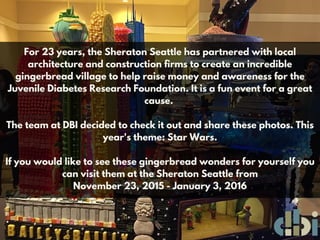 For 23 years, the Sheraton Seattle has partnered with local
architecture and construction firms to create an incredible
gingerbread village to help raise money and awareness for the
Juvenile Diabetes Research Foundation. It is a fun event for a great
cause.
The team at DBI decided to check it out and share these photos. This
year's theme: Star Wars.
If you would like to see these gingerbread wonders for yourself you
can visit them at the Sheraton Seattle from
November 23, 2015 - January 3, 2016
 