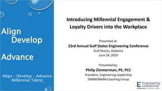 Align
Develop
Advance
Introducing Millennial Engagement &
Loyalty Drivers into the Workplace
Presented at:
23rd Annual Gulf States Engineering Conference
Gulf Shores, Alabama
June 24, 2019
Presented by:
Philip Zimmerman, PE, PCC
President, Engineering Leadership
ZIMMERMAN Coaching Group
Align – Develop – Advance
Millennial Talent
 