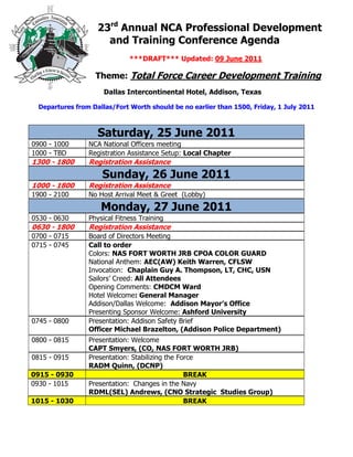 23rd Annual NCA Professional Development
                      and Training Conference Agenda
                              ***DRAFT*** Updated: 09 June 2011

                   Theme: Total Force Career Development Training
                      Dallas Intercontinental Hotel, Addison, Texas

  Departures from Dallas/Fort Worth should be no earlier than 1500, Friday, 1 July 2011



                    Saturday, 25 June 2011
0900 - 1000      NCA National Officers meeting
1000 - TBD       Registration Assistance Setup: Local Chapter
1300 - 1800      Registration Assistance
                     Sunday, 26 June 2011
1000 - 1800      Registration Assistance
1900 - 2100      No Host Arrival Meet & Greet (Lobby)
                     Monday, 27 June 2011
0530 - 0630      Physical Fitness Training
0630 - 1800      Registration Assistance
0700 - 0715      Board of Directors Meeting
0715 - 0745      Call to order
                 Colors: NAS FORT WORTH JRB CPOA COLOR GUARD
                 National Anthem: AEC(AW) Keith Warren, CFLSW
                 Invocation: Chaplain Guy A. Thompson, LT, CHC, USN
                 Sailors’ Creed: All Attendees
                 Opening Comments: CMDCM Ward
                 Hotel Welcome: General Manager
                 Addison/Dallas Welcome: Addison Mayor’s Office
                 Presenting Sponsor Welcome: Ashford University
0745 - 0800      Presentation: Addison Safety Brief
                 Officer Michael Brazelton, (Addison Police Department)
0800 - 0815      Presentation: Welcome
                 CAPT Smyers, (CO, NAS FORT WORTH JRB)
0815 - 0915      Presentation: Stabilizing the Force
                 RADM Quinn, (DCNP)
0915 - 0930                                      BREAK
0930 - 1015      Presentation: Changes in the Navy
                 RDML(SEL) Andrews, (CNO Strategic Studies Group)
1015 - 1030                                      BREAK
 