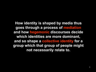 How identity is shaped by media thus goes through a process of  mediation and how  hegemonic  discourses decide which identities are more dominant, and so shape a  collective identity  for a group which that group of people might not necessarily relate to. 