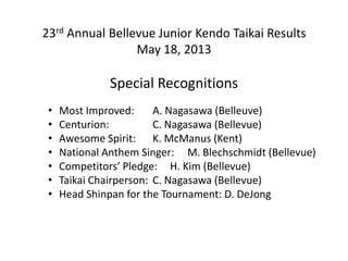 23rd Annual Bellevue Junior Kendo Taikai Results
May 18, 2013
Special Recognitions
• Most Improved: A. Nagasawa (Belleuve)
• Centurion: C. Nagasawa (Bellevue)
• Awesome Spirit: K. McManus (Kent)
• National Anthem Singer: M. Blechschmidt (Bellevue)
• Competitors’ Pledge: H. Kim (Bellevue)
• Taikai Chairperson: C. Nagasawa (Bellevue)
• Head Shinpan for the Tournament: D. DeJong
 