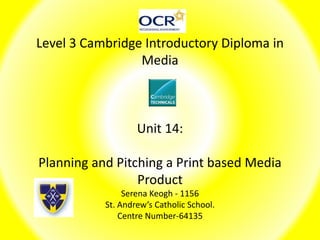 Level 3 Cambridge Introductory Diploma in
Media
Unit 14:
Planning and Pitching a Print based Media
Product
Serena Keogh - 1156
St. Andrew’s Catholic School.
Centre Number-64135
 