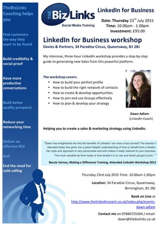  
LinkedIn	
  for	
  Business	
  
Date:	
  Thursday	
  23rd
	
  July	
  2015	
  
Time:	
  10.00am	
  -­‐	
  1.00pm	
  
Investment:	
  £95:00	
  
LinkedIn	
  for	
  Business	
  workshop	
  
Davies	
  &	
  Partners,	
  34	
  Paradise	
  Circus,	
  Queensway,	
  B1	
  2BJ	
  
	
  
My	
  intensive,	
  three-­‐hour	
  LinkedIn	
  workshop	
  provides	
  a	
  step-­‐by-­‐step	
  
guide	
  to	
  generating	
  new	
  Sales	
  from	
  this	
  powerful	
  platform.	
  
	
  
	
  
The	
  workshop	
  covers:	
  	
  
• How	
  to	
  build	
  your	
  perfect	
  profile	
  
• How	
  to	
  build	
  the	
  right	
  network	
  of	
  contacts	
  
• How	
  to	
  create	
  &	
  develop	
  opportunities	
  
• How	
  to	
  join	
  and	
  use	
  Groups	
  effectively	
  
• How	
  to	
  plan	
  &	
  develop	
  your	
  strategy	
  
	
  
	
   	
   	
   	
   	
   	
   	
   	
   	
   Dawn	
  Adlam	
  	
  
	
   	
   	
   	
   	
   	
   	
   	
   	
  	
  	
  	
  	
  	
  	
  	
  	
  	
  	
  (LinkedIn	
  Coach)	
  	
  
	
  
Helping	
  you	
  to	
  create	
  a	
  sales	
  &	
  marketing	
  strategy	
  using	
  LinkedIn.	
  
	
  
	
  
“Dawn has enlightened me into the benefits of Linkedin I am now a true convert! The session I
attended today has given me a great indepth understanding of how to benefit from Linkedin.
Her style and approach is very personable and she makes it really relevant to your business.
The most valuable tip from today is how simple it is to use and which groups to join. ”	
  
Beccie	
  Varney,	
  Making	
  a	
  Difference	
  Training,	
  Attended	
  LinkedIn	
  Workshop	
  2015	
  
Thursday	
  23rd	
  July	
  2015	
  Time:	
  10.00am-­‐1.00pm	
  	
  
	
  	
  	
  	
  	
  	
  	
  	
  	
  	
  Location:	
  34	
  Paradise	
  Circus,	
  Queensway,	
  
Birmingham,	
  B1	
  2BJ	
  
	
  Book	
  on	
  Line	
  at	
  
http://www.thelinkedincoach.co.uk/index.php/events-­‐
dawn-­‐adlam	
  
Contact	
  me	
  on	
  07880725564	
  /	
  email:	
  
dawn@thebizlinks.co.uk	
  	
  	
  
 