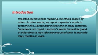 Introduction
Reported speech means reporting something spoken by
others. In other words, we report a speaker’s words to
someone else. Speech may include one or many sentences.
Sometimes, we report a speaker’s Words immediately and
at other times it may take any amount of time. It may take
days, months or years.
 