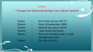 Activity-1
• Change the following dialoge into indirect speech
Doctor : Since when do you fall ill ?
Patient : Since 10 September 2009.
Doctor : what do you take in food?
Patient : I take bread and butter.
Doctor : You must not take butter , it will
Damage your liver.
Patient : Ok, thank you sir.
 