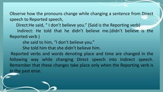 Observe how the pronouns change while changing a sentence from Direct
speech to Reported speech,
Direct:He said, “ I don’t believe you.” (Said is the Reporting verb)
Indirect: He told that he didn’t believe me.(didn’t believe is the
Reported verb )
she said to him, “I don’t believe you.”
She told him that she didn’t believe him.
Reported verbs and words denoting place and time are changed in the
following way while changing Direct speech into Indirect speech.
Remember that these changes take place only when the Reporting verb is
in the past ense.
 