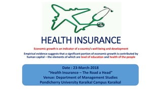 HEALTH INSURANCE
Economic growth is an indicator of a country’s well being and development
Empirical evidence suggests that a significant portion of economic growth is contributed by
human capital – the elements of which are level of education and health of the people
Date : 23-March-2018
“Health Insurance – The Road a Head”
Venue: Department of Management Studies
Pondicherry University Karaikal Campus Karaikal
 