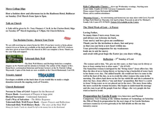 Mercy College Sligo
Host a fashion show and afternoon tea in the Radisson Hotel, Ballincar
on Sunday 23rd March from 3pm to 5pm.
Talk on Church
A Talk will be given by Fr. Tony Flannery C.Ss.R. in the Clarion Hotel, Sligo
on Tuesday 25th
March beginning at 7:30pm, On Church Reform.
Tax Reclaim Forms – Return Your Form
We are still receiving tax return forms for 2013. If you have receive a form, please
return it to us or forms are available at the back and side door. All PAYE workers
who have given at least €250 to the church in 2013 can complete a form. Thank you
for your help and support.
Tobernalt Holy Well
The Holy Well History and Heritage book has a complete
chapter on St. Patrick and his mission to Ireland. The author of the chapter is Rev.
Donal Kerr, ecclesiastical historian and former lecturer at the St. Patrick College
Maynooth. Copies of the book are now available at the Church Bookstand. Cost €10.
Trocaire Appeal
Envelopes available at the back door if you would like to make a single
donation towards the ongoing work of Trocaire.
Church Bookstand
Novena in Time of Grief- Support for the Bereaved
Prayer Book- Assortment of Prayers in large print
Blessed Sacrament – Understand Adoration
God’s Way of Salvation – The Bibles Response
Tobernalt Holy Well Prayer Book – Easter Prayers and Reflections
Tobernalt Holy Well History Book – The story of the Holy Well
Money for books/ Cards etc should be left in the money box at the Bookstand.
Kids Calligraphy Classes : (6yrs up) Wednesday evenings.. Starting soon
€6 per child.. Family of 2 €10. Carraroe Community centre
Please contact Fiona McGuinn 0879439808
Please call to confirm attendance
'Blooming Ulysses' : An entertaining and humorous one man show with Gerry Farrell
in Sligo Park Hotel on Thursday 3rd April at 8pm Proceeds in aid of St. Michael's
Family Life Centre 071-9170329. Tickets €10 available at the Centre
The Third Week of Lent – A Prayer
Loving Father,
So many times I turn away from you
and always you welcome me back.
Your mercy and love gives me confidence
Thank you for the invitation to share, fast and pray
so that you can form a new heart within me.
Your powerful compassion for my weaknesses
leads me to ask for mercy
and await with great hope the Easter joy you share with us.
Reflection – 3rd
Sunday of Lent
The woman said to him, “Sir, give me this water, so that I may not be thirsty or
have to keep coming here to draw water.” (Jn 4:5-42)
The Samaritan woman is intrigued by the ―living water‖ Jesus offers her. She
likes the idea of never being thirsty or having to lug a bucketful of water back
to her home every day. The added benefit: she would not have to come to the
well in the heat of the day, so as to avoid the other women who come in the
morning. The others look down on her for her sinful life and she is ashamed to
show her face. Jesus offers a ―one and done‖ proposition. But there’s a catch
to Jesus’ living water as we see played out in the story. The more Jesus talks,
the more excited the woman becomes. She begins to understand his message
and she runs to get all the people from her village—the very people she has
tried so hard to avoid.
Preparation for Garda Exam: Live Interview and Physical
Competency Test Training at the Athlone Institute of Technology on Saturday
the 29th of March in preparation for the next stage of An Garda Siochana
entrance exams.Go to www.getready.ie for full details on this one day
intensive course
 