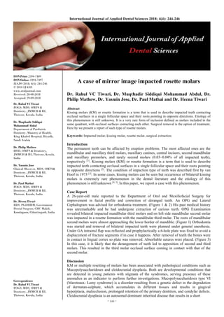 ~ 244 ~
International Journal of Applied Dental Sciences 2018; 4(4): 244-246
ISSN Print: 2394-7489
ISSN Online: 2394-7497
IJADS 2018; 4(4): 244-246
© 2018 IJADS
www.oraljournal.com
Received: 28-08-2018
Accepted: 29-09-2018
Dr. Rahul VC Tiwari
FOGS, MDS, OMFS &
Dentistry, JMMCH & RI,
Thrissur, Kerala, India
Dr. Muqthadir Siddiqui
Mohammad Abdul
Department of Paediatric
Dentistry, Ministry of Health,
King Khaled Hospital, Riyadh,
Saudi Arabia
Dr. Philip Mathew
HOD, OMFS & Dentistry,
JMMCH & RI, Thrissur, Kerala,
India
Dr. Yasmin Jose
Clinical Observer, MDS, OMFS&
Dentistry, JMMCH & RI,
Thrissur, Kerala, India
Dr. Paul Mathai
FOGS, MDS, OMFS &
Dentistry, JMMCH & RI,
Thrissur, Kerala, India
Dr. Heena Tiwari
BDS, PGDHHM, Government
Dental Surgeon, CHC Makdi,
Kondagaon, Chhattisgarh, India
Correspondence
Dr. Rahul VC Tiwari
FOGS, MDS, OMFS &
Dentistry, JMMCH & RI,
Thrissur, Kerala, India
A case of mirror image impacted rosette molars
Dr. Rahul VC Tiwari, Dr. Muqthadir Siddiqui Mohammad Abdul, Dr.
Philip Mathew, Dr. Yasmin Jose, Dr. Paul Mathai and Dr. Heena Tiwari
Abstract
Kissing molars (KM) or rosette formation is a term that is used to describe impacted teeth contacting
occlusal surfaces in a single follicular space and their roots pointing in opposite directions. Etiology of
this phenomenon is still unknown. It is a very rare form of inclusion defined as molars included in the
same quadrant, with occlusal surfaces contacting each other. Surgical removal is the option of treatment.
Here by we present a report of such type of rosette molars.
Keywords: Impacted molar, kissing molar, rosette molar, surgical extraction
Introduction
The permanent teeth can be affected by eruption problems. The most affected ones are the
mandibular and maxillary third molars, maxillary canines, central incisors, second mandibular
and maxillary premolars, and rarely second molars (0.03–0.04% of all impacted teeth),
respectively [1]
. Kissing molars (KM) or rosette formation is a term that is used to describe
impacted teeth contacting occlusal surfaces in a single follicular space and their roots pointing
in opposite directions [2]
. The condition of impaction type of teeth was described first by van
Hoof in 1973 [3]
. In some cases, kissing molars can be seen but occurrence of bilateral kissing
molars is extremely rare phenomenon in the dental literature and the etiology of this
phenomenon is still unknown [4, 5]
. In this paper, we report a case with this phenomenon.
Case Report
A 26-year-old male reported to the Department of Oral and Maxillofacial Surgery for
improvement in facial profile and correction of deranged teeth. An OPG and Lateral
Cephalogram was advised for orthodontia treatment. (Figure 1 & 2) His past medical history
was unremarkable and he had undergone extraction of carious teeth. OPG Examination
revealed bilateral impacted mandibular third molars and on left side mandibular second molar
was impacted in a rosette formation with the mandibular third molar. The roots of mandibular
second molars were almost approaching the lower border of mandible. (Figure 1) Orthodontia
was started and removal of bilateral impacted teeth were planned under general anesthesia.
Under GA intraoral flap was reflected and prophylactically a 6-hole plate was fixed to avoid a
displacement of fracture segments if in case it happens. After removal of teeth the bones were
in contact in lingual cortex so plate was removed. Absorbable sutures were placed. (Figure 3)
In this case, it is likely that the derangement of teeth led to apposition of second and third
molars. This resulted in the third molar occlusal surface coming in contact with that of the
second molar.
Discussion
KM or multiple resetting of molars has been associated with pathological conditions such as
Mucopolysaccharidoses and cleidocranial dysplasia. Both are developmental conditions that
are detected in young patients with stigmata of the syndromes, serving presence of these
anomalies as an indicator to perform further investigations. Mucopolysaccharidosis type VI
(Maroteaux- Lamy syndrome) is a disorder resulting from a genetic defect in the degradation
of dermatan-sulphate, which accumulates in different tissues and results in gingival
hyperplasia, malocclusion, prolonged retention of the primary dentition, and condylar defects.
Cleidocranial dysplasia is an autosomal dominant inherited disease that results in a short
 