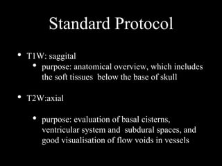 Standard Protocol
• T1W: saggital
• purpose: anatomical overview, which includes
the soft tissues below the base of skull
• T2W:axial
• purpose: evaluation of basal cisterns,
ventricular system and subdural spaces, and
good visualisation of flow voids in vessels
 