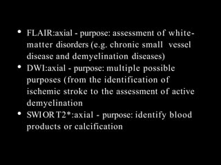 • FLAIR:axial - purpose: assessment of white-
matter disorders (e.g. chronic small vessel
disease and demyelination diseases)
• DWI:axial - purpose: multiple possible
purposes (from the identification of
ischemic stroke to the assessment of active
demyelination
• SWIORT2*:axial - purpose: identify blood
products or calcification
 