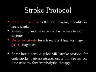 Stroke Protocol
• CT -till the choice as the first imaging modality in
acute stroke
• Availability and the easy and fast access to a CT
scanner
• Better sensitivity for intracerebral haemorrhage
(ICH) diagnosis .
• Some institutions -a quick MRI stroke protocol for
code stroke patients assessment within the narrow
time window for thrombolytic therapy.
 