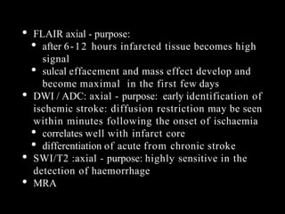 • FLAIR axial - purpose:
• after 6-12 hours infarcted tissue becomes high
signal
• sulcal effacement and mass effect develop and
become maximal in the first few days
• DWI / ADC: axial - purpose: early identification of
ischemic stroke: diffusion restriction may be seen
within minutes following the onset of ischaemia
• correlates well with infarct core
• differentiation of acute from chronic stroke
• SWI/T2 :axial - purpose: highly sensitive in the
detection of haemorrhage
• MRA
 