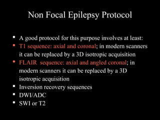 Non Focal Epilepsy Protocol
• A good protocol for this purpose involves at least:
• T1 sequence: axial and coronal; in modern scanners
it can be replaced by a 3D isotropic acquisition
• FLAIR sequence: axial and angled coronal; in
modern scanners it can be replaced by a 3D
isotropic acquisition
• Inversion recovery sequences
• DWI/ADC
• SWI or T2
 