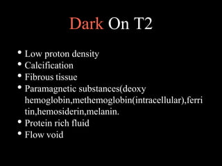 Dark On T2
• Low proton density
• Calcification
• Fibrous tissue
• Paramagnetic substances(deoxy
hemoglobin,methemoglobin(intracellular),ferri
tin,hemosiderin,melanin.
• Protein rich fluid
• Flow void
 