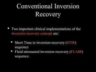 Conventional Inversion
Recovery
• Two important clinical implementations of the
inversion recovery concept are:
• Short Time to inversion-recovery (STIR)
sequence
• Fluid-attenuated inversion-recovery (FLAIR)
sequence.
 