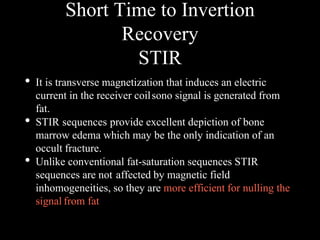 Short Time to Invertion
Recovery
STIR
• It is transverse magnetization that induces an electric
current in the receiver coilsono signal is generated from
fat.
• STIR sequences provide excellent depiction of bone
marrow edema which may be the only indication of an
occult fracture.
• Unlike conventional fat-saturation sequences STIR
sequences are not affected by magnetic field
inhomogeneities, so they are more efficient for nulling the
signal from fat
 
