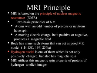 MRI Principle
• MRI is based on the principle of nuclear magnetic
resonance (NMR)
• Two basic principles of NM
• Atoms with an odd number of protons or neutrons
have spin
• A moving electric charge, be it positive or negative,
produces a magnetic field
• Body has many such atoms that can act as good MR
nuclei (1H,13C, 19F, 23Na)
• Hydrogen nuclei is one of them which is not only
positively charged, but also has magnetic spin
• MRI utilizes this magnetic spin property of protons of
hydrogen to elicit images
 