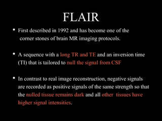 FLAIR
• First described in 1992 and has become one of the
corner stones of brain MR imaging protocols.
• A sequence with a long TR and TE and an inversion time
(TI) that is tailored to null the signal from CSF
• In contrast to real image reconstruction, negative signals
are recorded as positive signals of the same strength so that
the nulled tissue remains dark and all other tissues have
higher signal intensities.
 