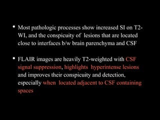 • Most pathologic processes show increased SI on T2-
WI, and the conspicuity of lesions that are located
close to interfaces b/w brain parenchyma and CSF
• FLAIR images are heavily T2-weighted with CSF
signal suppression, highlights hyperintense lesions
and improves their conspicuity and detection,
especially when located adjacent to CSF containing
spaces
 