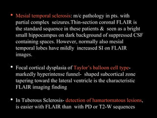 • Mesial temporal sclerosis: m/c pathology in pts. with
partial complex seizures.Thin-section coronal FLAIR is
the standard sequence in these patients & seen as a bright
small hippocampus on dark background of suppressed CSF
containing spaces. However, normally also mesial
temporal lobes have mildly increased SI on FLAIR
images.
• Focal cortical dysplasia of Taylor’s balloon cell type-
markedly hyperintense funnel- shaped subcortical zone
tapering toward the lateral ventricle is the characteristic
FLAIR imaging finding
• In Tuberous Sclerosis- detection of hamartomatous lesions,
is easier with FLAIR than with PD or T2-W sequences
 