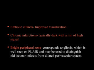• Embolic infarcts- Improved visualization
• Chronic infarctions- typically dark with a rim of high
signal.
• Bright peripheral zone corresponds to gliosis, which is
well seen on FLAIR and may be used to distinguish
old lacunar infarcts from dilated perivascular spaces.
 