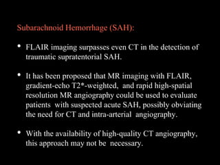 Subarachnoid Hemorrhage (SAH):
• FLAIR imaging surpasses even CT in the detection of
traumatic supratentorial SAH.
• It has been proposed that MR imaging with FLAIR,
gradient-echo T2*-weighted, and rapid high-spatial
resolution MR angiography could be used to evaluate
patients with suspected acute SAH, possibly obviating
the need for CT and intra-arterial angiography.
• With the availability of high-quality CT angiography,
this approach may not be necessary.
 