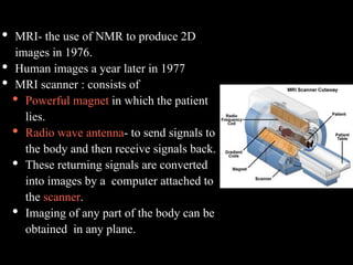 • MRI- the use of NMR to produce 2D
images in 1976.
• Human images a year later in 1977
• MRI scanner : consists of
• Powerful magnet in which the patient
lies.
• Radio wave antenna- to send signals to
the body and then receive signals back.
• These returning signals are converted
into images by a computer attached to
the scanner.
• Imaging of any part of the body can be
obtained in any plane.
 