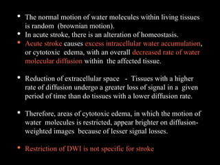• The normal motion of water molecules within living tissues
is random (brownian motion).
• In acute stroke, there is an alteration of homeostasis.
• Acute stroke causes excess intracellular water accumulation,
or cytotoxic edema, with an overall decreased rate of water
molecular diffusion within the affected tissue.
• Reduction of extracellular space - Tissues with a higher
rate of diffusion undergo a greater loss of signal in a given
period of time than do tissues with a lower diffusion rate.
• Therefore, areas of cytotoxic edema, in which the motion of
water molecules is restricted, appear brighter on diffusion-
weighted images because of lesser signal losses.
• Restriction of DWI is not specific for stroke
 