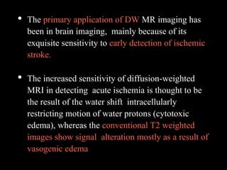 • The primary application of DW MR imaging has
been in brain imaging, mainly because of its
exquisite sensitivity to early detection of ischemic
stroke.
• The increased sensitivity of diffusion-weighted
MRI in detecting acute ischemia is thought to be
the result of the water shift intracellularly
restricting motion of water protons (cytotoxic
edema), whereas the conventional T2 weighted
images show signal alteration mostly as a result of
vasogenic edema.
 