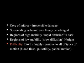 • Core of infarct = irreversible damage
• Surrounding ischemic area ◊ may be salvaged
• Regions of high mobility “rapid diffusion” ◊ dark
• Regions of low mobility “slow diffusion” ◊ bright
• Difficulty: DWI is highly sensitive to all of types of
motion (blood flow, pulsatility, patient motion).
 