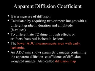 Apparent Diffusion Coefficient
• It is a measure of diffusion
• Calculated by acquiring two or more images with a
different gradient duration and amplitude
(b-values)
• To differentiate T2 shine through effects or
artifacts from real ischemic lesions.
• The lower ADC measurements seen with early
ischemia,
• An ADC map shows parametric images containing
the apparent diffusion coefficients of diffusion
weighted images. Also called diffusion map
 