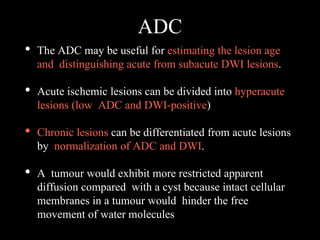 ADC
• The ADC may be useful for estimating the lesion age
and distinguishing acute from subacute DWI lesions.
• Acute ischemic lesions can be divided into hyperacute
lesions (low ADC and DWI-positive)
• Chronic lesions can be differentiated from acute lesions
by normalization of ADC and DWI.
• A tumour would exhibit more restricted apparent
diffusion compared with a cyst because intact cellular
membranes in a tumour would hinder the free
movement of water molecules
 
