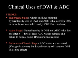 Clinical Uses of DWI & ADC
STROKE:
• Hyperacute Stage:- within one hour minimal
hyperintensityseen in DWI and ADC value decrease 30%
or more below normal (Usually <50X10-4 mm2/sec)
• Acute Stage:- Hyperintensity in DWI and ADC value low
but after 5- 7days of ictus ADC values increase and
return to normal value (Pseudonormalization)
• Subacute to Chronic Stage:- ADC value are increased
(Vasogenic edema) but hyperintensity still seen on DWI
(T2 shine effect)
 
