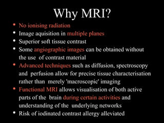 Why MRI?
• No ionising radiation
• Image aquisition in multiple planes
• Superior soft tissue contrast
• Some angiographic images can be obtained without
the use of contrast material
• Advanced techniques such as diffusion, spectroscopy
and perfusion allow for precise tissue characterisation
rather than merely 'macroscopic' imaging
• Functional MRI allows visualisation of both active
parts of the brain during certain activities and
understanding of the underlying networks
• Risk of iodinated contrast allergy alleviated
 